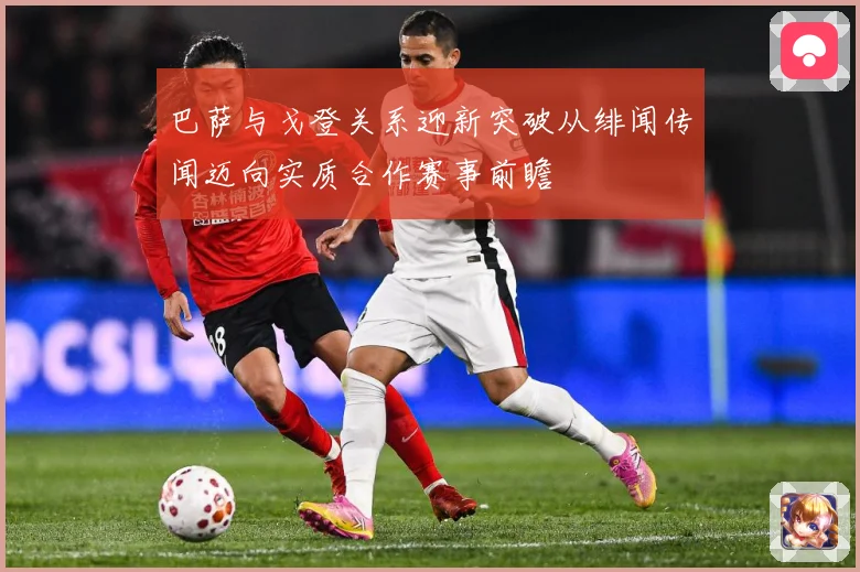 巴萨与戈登关系迎新突破从绯闻传闻迈向实质合作赛事前瞻