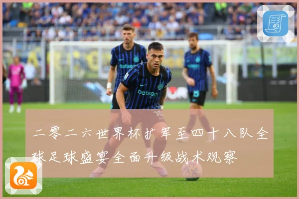 二零二六世界杯扩军至四十八队全球足球盛宴全面升级战术观察