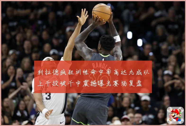 利拉德疯狂训练命中率高达九成以上千投破千中震撼曝光赛场复盘