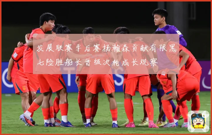 发展联赛季后赛杨瀚森贡献有限黑七险胜船长晋级次轮成长观察