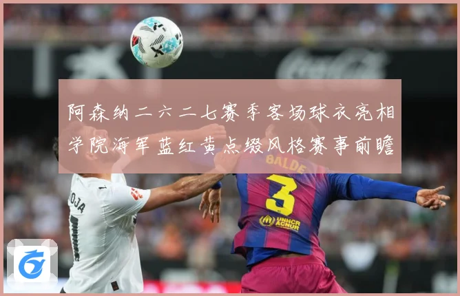阿森纳二六二七赛季客场球衣亮相学院海军蓝红黄点缀风格赛事前瞻