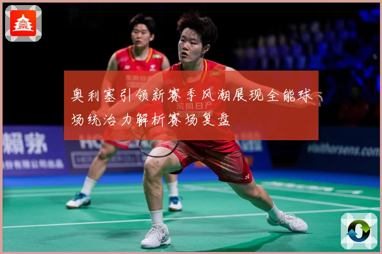 奥利塞引领新赛季风潮展现全能球场统治力解析赛场复盘