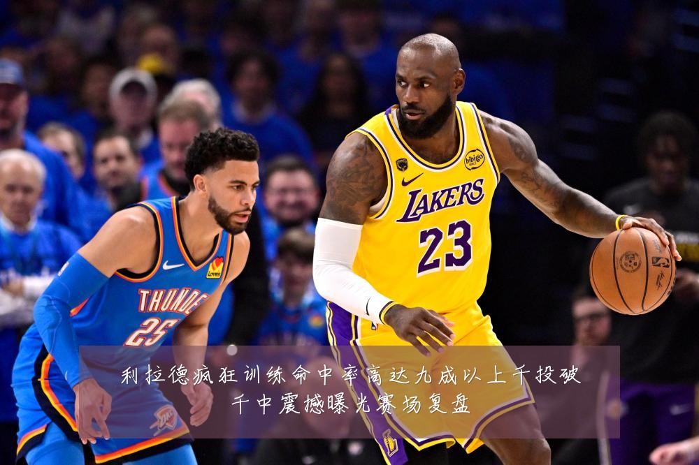 利拉德疯狂训练命中率高达九成以上千投破千中震撼曝光赛场复盘